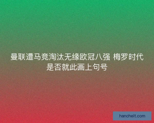 曼联遭马竞淘汰无缘欧冠八强 梅罗时代是否就此画上句号