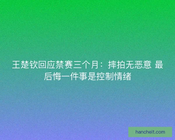 王楚钦回应禁赛三个月：摔拍无恶意 最后悔一件事是控制情绪