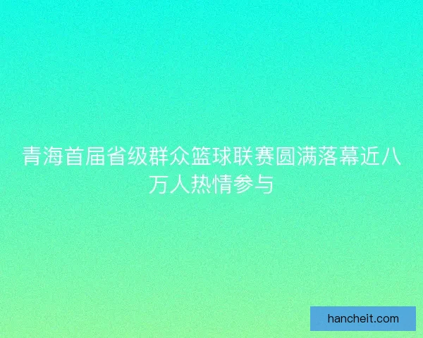青海首届省级群众篮球联赛圆满落幕近八万人热情参与