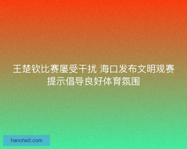 王楚钦比赛屡受干扰 海口发布文明观赛提示倡导良好体育氛围 王楚钦比赛屡受干扰 海口发布文明观赛提示倡导良好体育氛围