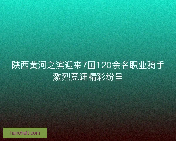 陕西黄河之滨迎来7国120余名职业骑手激烈竞速精彩纷呈