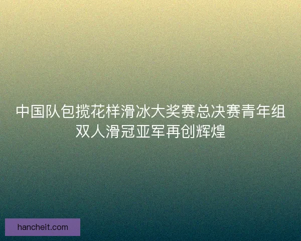 中国队包揽花样滑冰大奖赛总决赛青年组双人滑冠亚军再创辉煌 中国队包揽花样滑冰大奖赛总决赛青年组双人滑冠亚军再创辉煌