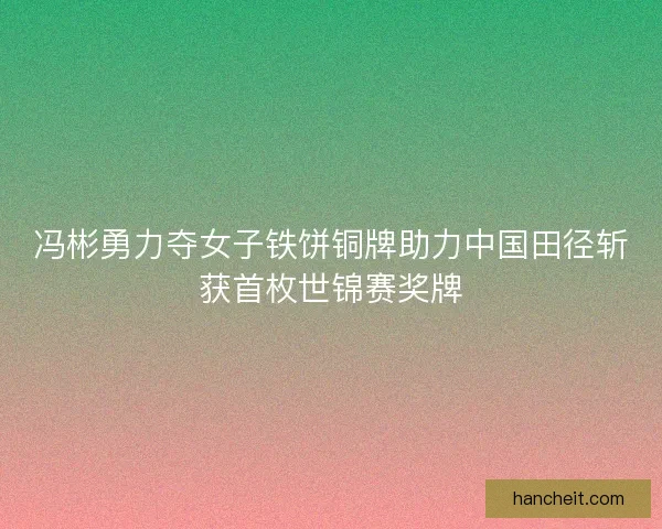 冯彬勇力夺女子铁饼铜牌助力中国田径斩获首枚世锦赛奖牌