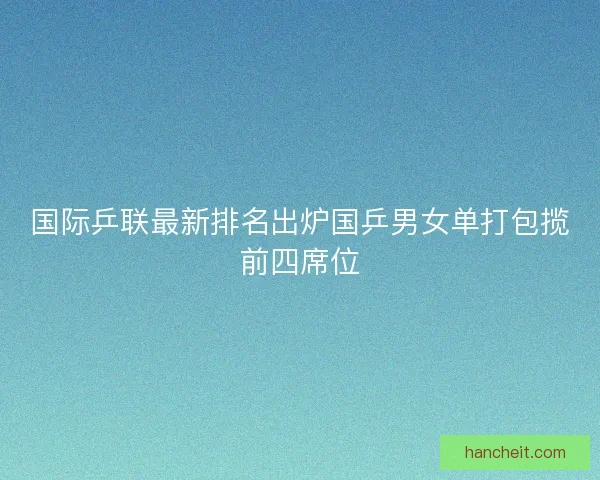 国际乒联最新排名出炉国乒男女单打包揽前四席位 国际乒联最新排名出炉国乒男女单打包揽前四席位
