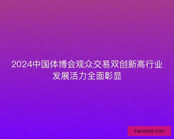 2024中国体博会观众交易双创新高行业发展活力全面彰显 2024中国体博会观众交易双创新高行业发展活力全面彰显