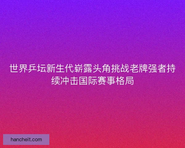 世界乒坛新生代崭露头角挑战老牌强者持续冲击国际赛事格局