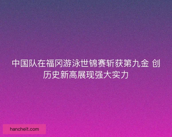 中国队在福冈游泳世锦赛斩获第九金 创历史新高展现强大实力 中国队在福冈游泳世锦赛斩获第九金 创历史新高展现强大实力